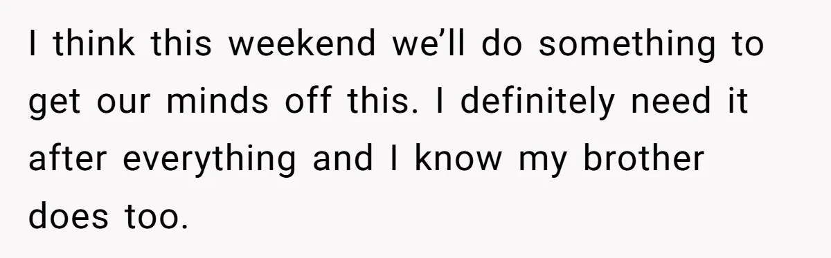I think this weekend we’ll do something to get our minds off this. I definitely need it after everything and I know my brother does too.