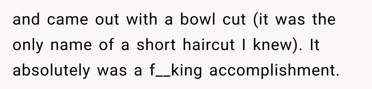 Woman Cuts Her Hair To Grieve, Sister Tells Her It’s No Big Achievement and came out with a bowl cut (it was the only name of a short haircut I knew). It absolutely was a f__king accomplishment.