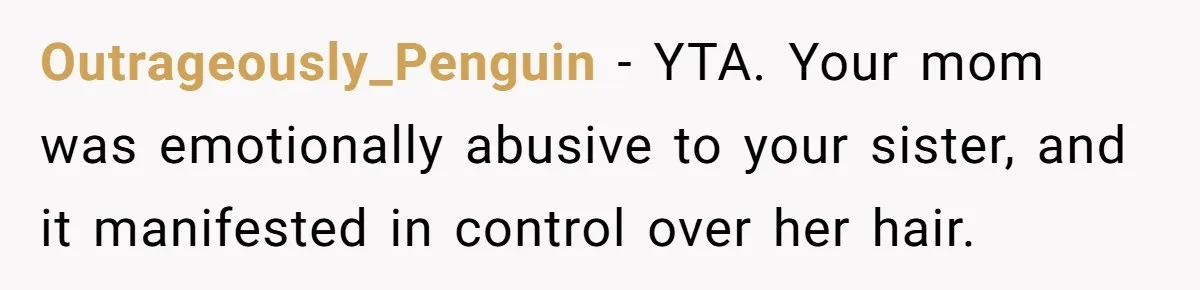 Woman Cuts Her Hair To Grieve, Sister Tells Her It’s No Big Achievement Outrageously_Penguin − YTA. Your mom was emotionally abusive to your sister, and it manifested in control over her hair.