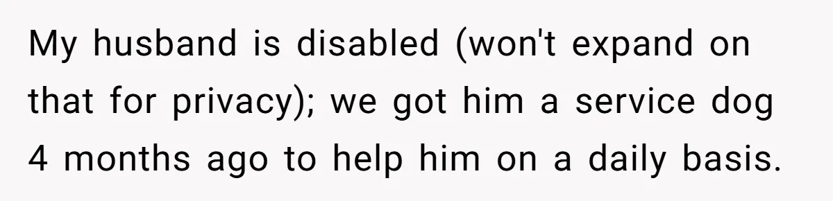 My husband is disabled (won't expand on that for privacy); we got him a service dog 4 months ago to help him on a daily basis.