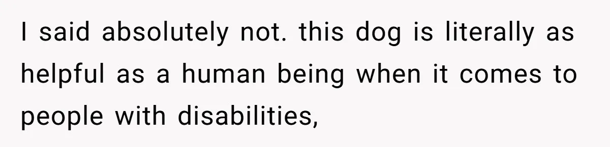 I said absolutely not. this dog is literally as helpful as a human being when it comes to people with disabilities,