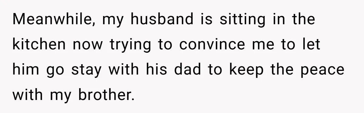 Meanwhile, my husband is sitting in the kitchen now trying to convince me to let him go stay with his dad to keep the peace with my brother.