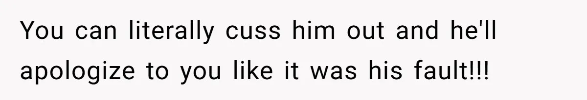 You can literally cuss him out and he'll apologize to you like it was his fault!!!