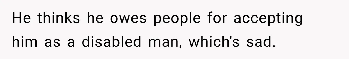 He thinks he owes people for accepting him as a disabled man, which's sad.