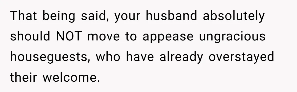 That being said, your husband absolutely should NOT move to appease ungracious houseguests, who have already overstayed their welcome.