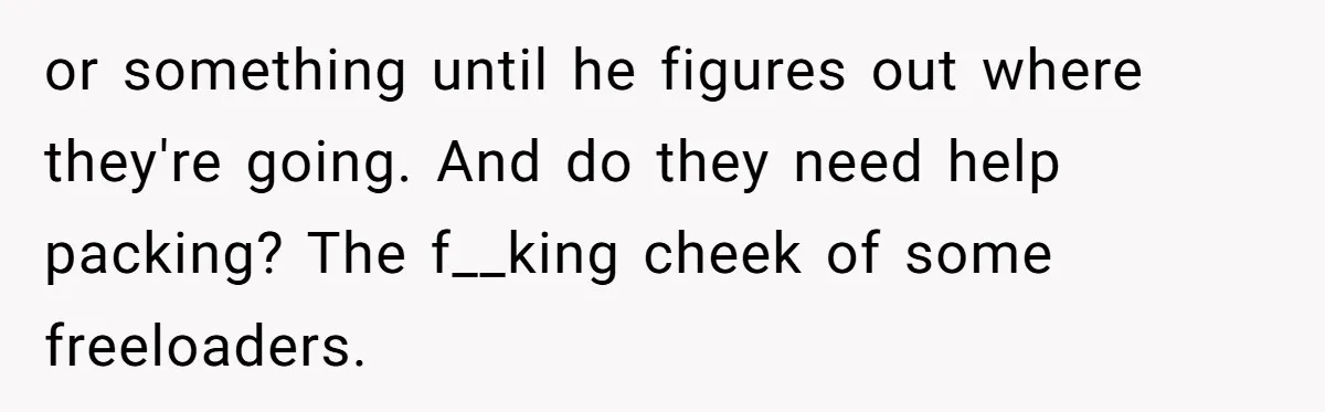 or something until he figures out where they're going. And do they need help packing? The f__king cheek of some freeloaders.