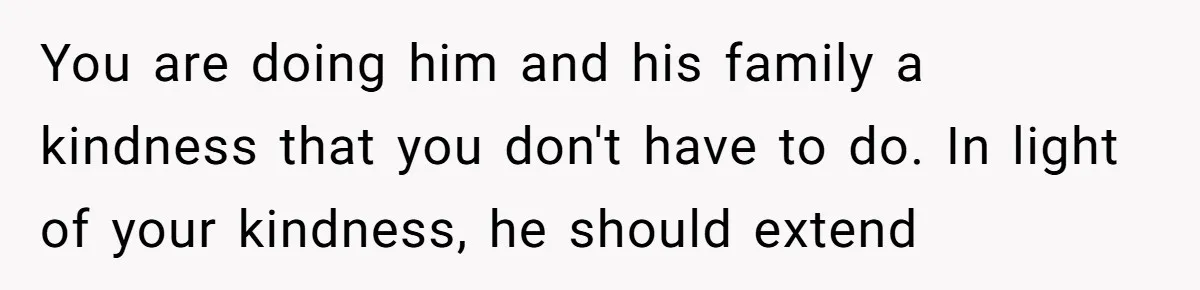 You are doing him and his family a kindness that you don't have to do. In light of your kindness, he should extend