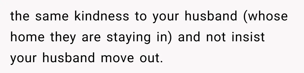 the same kindness to your husband (whose home they are staying in) and not insist your husband move out.