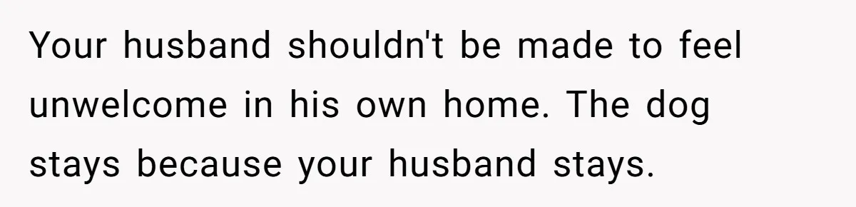 Your husband shouldn't be made to feel unwelcome in his own home. The dog stays because your husband stays.