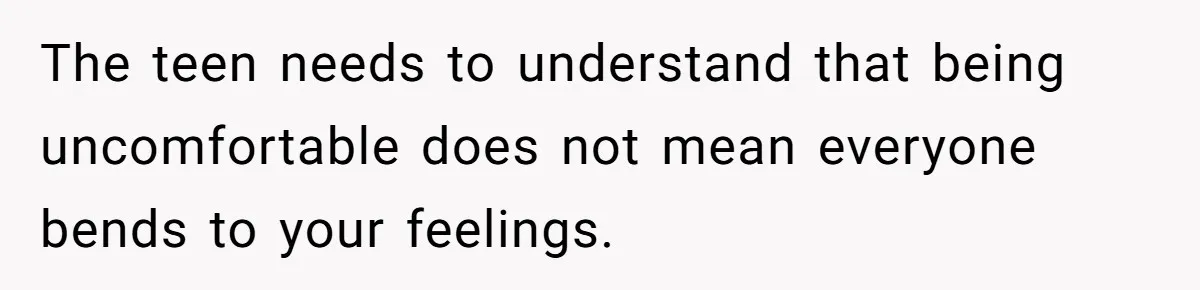 The teen needs to understand that being uncomfortable does not mean everyone bends to your feelings.