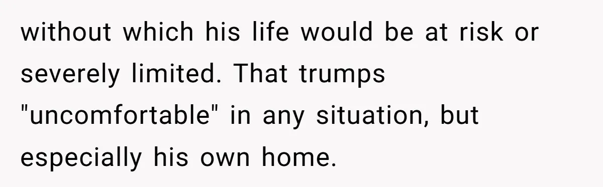 without which his life would be at risk or severely limited. That trumps "uncomfortable" in any situation, but especially his own home.