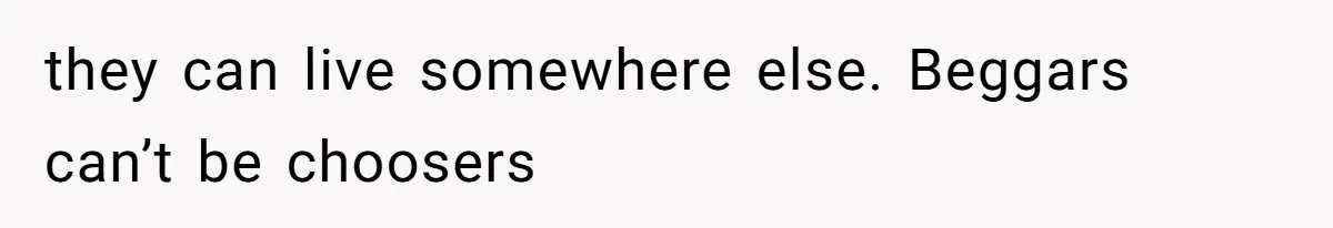 they can live somewhere else. Beggars can’t be choosers