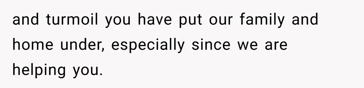 and turmoil you have put our family and home under, especially since we are helping you.