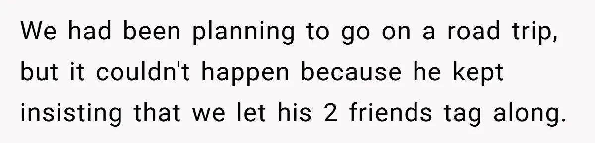 We had been planning to go on a road trip, but it couldn't happen because he kept insisting that we let his 2 friends tag along.