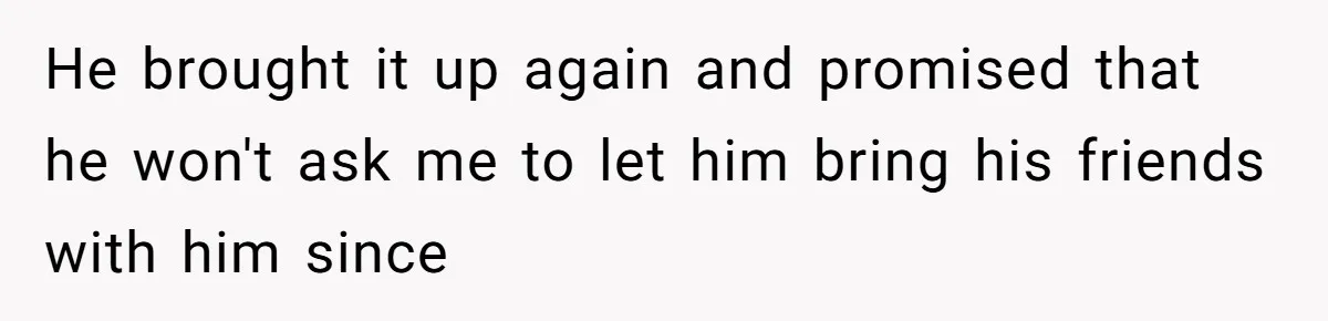 He brought it up again and promised that he won't ask me to let him bring his friends with him since
