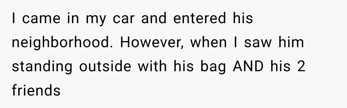 I came in my car and entered his neighborhood. However, when I saw him standing outside with his bag AND his 2 friends