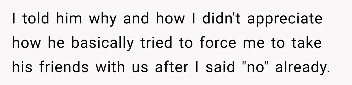 I told him why and how I didn't appreciate how he basically tried to force me to take his friends with us after I said "no" already.