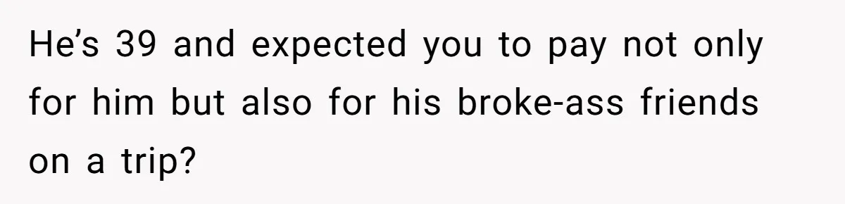 He’s 39 and expected you to pay not only for him but also for his broke-ass friends on a trip?