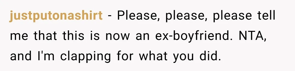justputonashirt − Please, please, please tell me that this is now an ex-boyfriend. NTA, and I'm clapping for what you did.