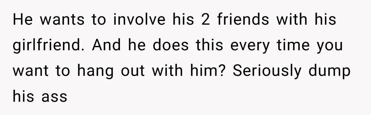 He wants to involve his 2 friends with his girlfriend. And he does this every time you want to hang out with him? Seriously dump his ass