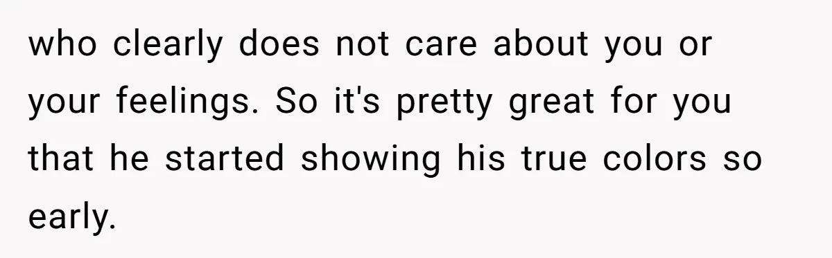 who clearly does not care about you or your feelings. So it's pretty great for you that he started showing his true colors so early.
