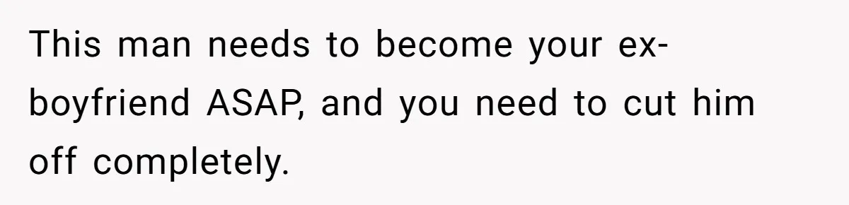 This man needs to become your ex-boyfriend ASAP, and you need to cut him off completely.