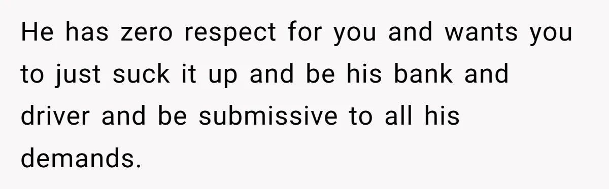 He has zero respect for you and wants you to just suck it up and be his bank and driver and be submissive to all his demands.