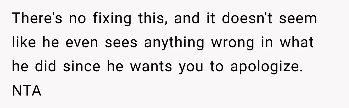 There's no fixing this, and it doesn't seem like he even sees anything wrong in what he did since he wants you to apologize. NTA
