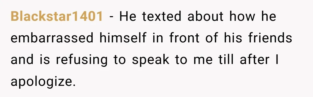 Blackstar1401 − He texted about how he embarrassed himself in front of his friends and is refusing to speak to me till after I apologize.