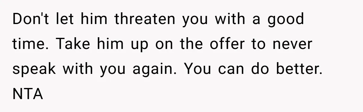 Don't let him threaten you with a good time. Take him up on the offer to never speak with you again. You can do better. NTA