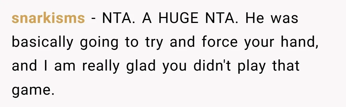 snarkisms − NTA. A HUGE NTA. He was basically going to try and force your hand, and I am really glad you didn't play that game.