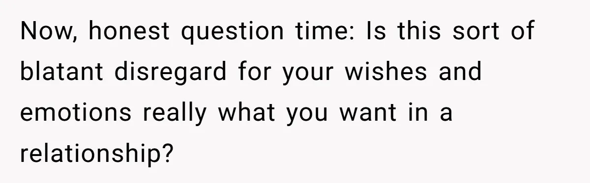 Now, honest question time: Is this sort of blatant disregard for your wishes and emotions really what you want in a relationship?