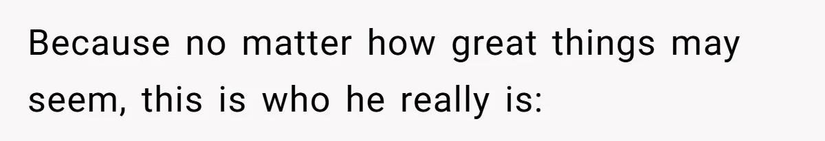 Because no matter how great things may seem, this is who he really is: