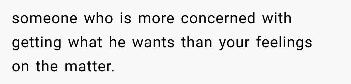 someone who is more concerned with getting what he wants than your feelings on the matter.