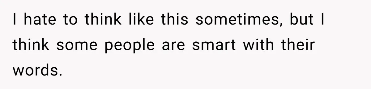 I hate to think like this sometimes, but I think some people are smart with their words.