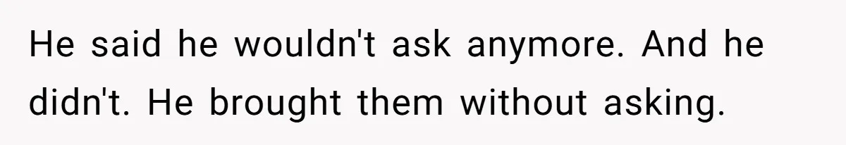 He said he wouldn't ask anymore. And he didn't. He brought them without asking.
