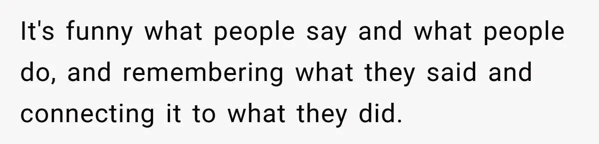 It's funny what people say and what people do, and remembering what they said and connecting it to what they did.