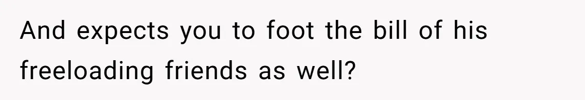 And expects you to foot the bill of his freeloading friends as well?