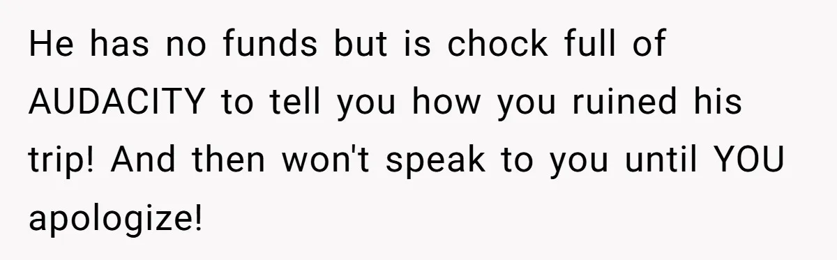 He has no funds but is chock full of AUDACITY to tell you how you ruined his trip! And then won't speak to you until YOU apologize!