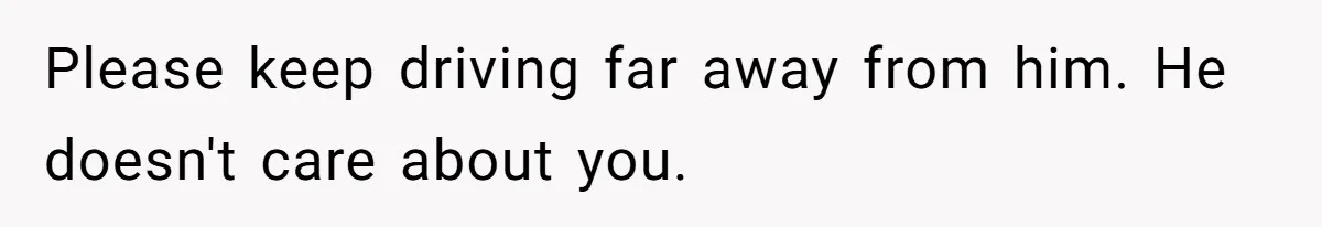 Please keep driving far away from him. He doesn't care about you.