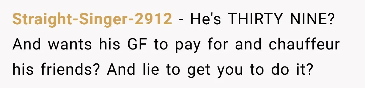 Straight-Singer-2912 − He's THIRTY NINE? And wants his GF to pay for and chauffeur his friends? And lie to get you to do it?