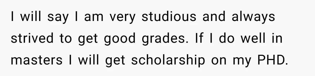 I will say I am very studious and always strived to get good grades. If I do well in masters I will get scholarship on my PHD.