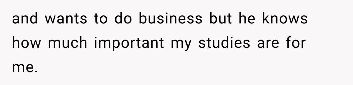 and wants to do business but he knows how much important my studies are for me.