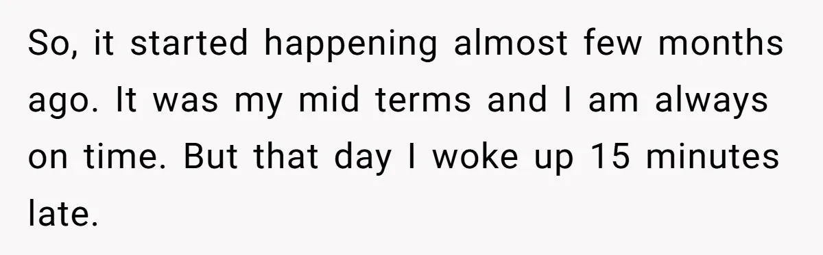 So, it started happening almost few months ago. It was my mid terms and I am always on time. But that day I woke up 15 minutes late.