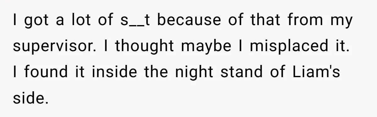 I got a lot of s__t because of that from my supervisor. I thought maybe I misplaced it. I found it inside the night stand of Liam's side.