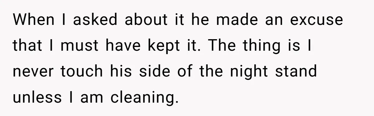 When I asked about it he made an excuse that I must have kept it. The thing is I never touch his side of the night stand unless I am...