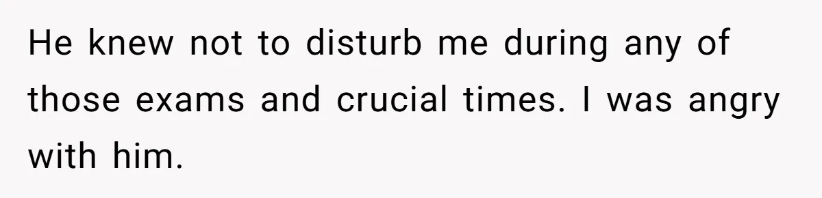 He knew not to disturb me during any of those exams and crucial times. I was angry with him.