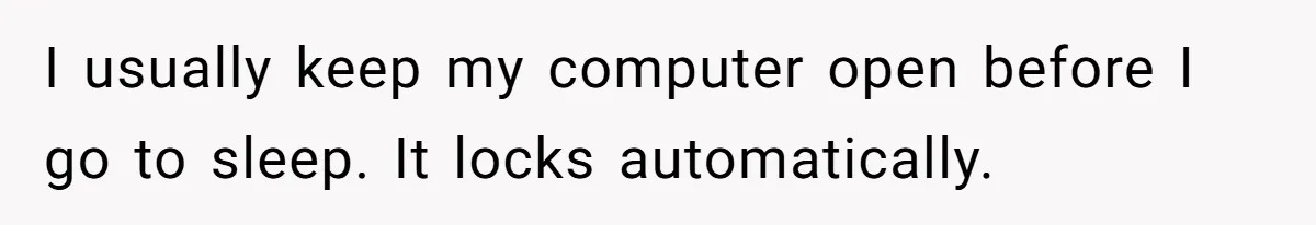 I usually keep my computer open before I go to sleep. It locks automatically.