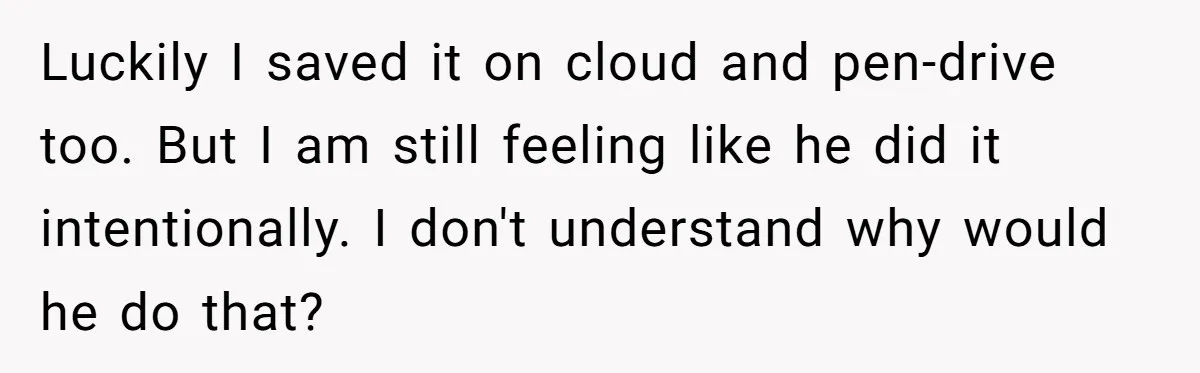 Luckily I saved it on cloud and pen-drive too. But I am still feeling like he did it intentionally. I don't understand why would he do that?