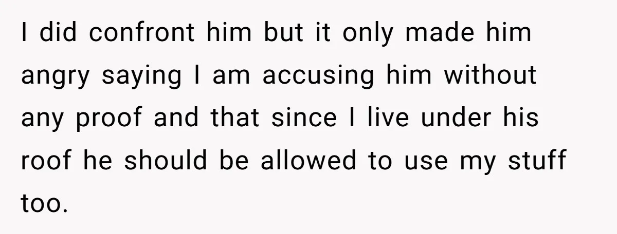 I did confront him but it only made him angry saying I am accusing him without any proof and that since I live under his roof he should be allowed...